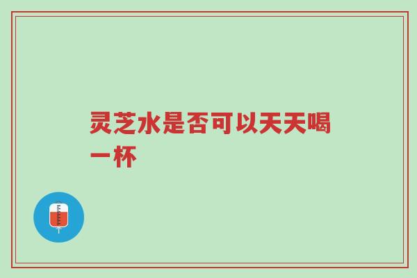 灵芝水是否可以天天喝一杯-第1张图片-超越