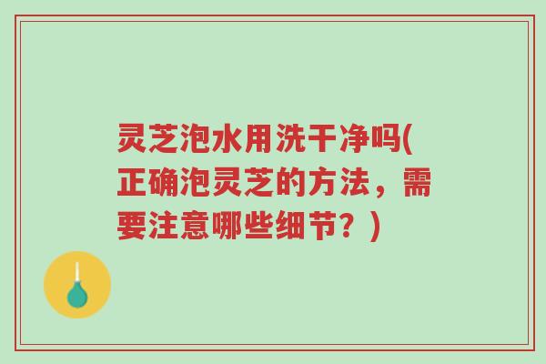 灵芝泡水用洗干净吗(正确泡灵芝的方法，需要注意哪些细节？)-第1张图片-超越