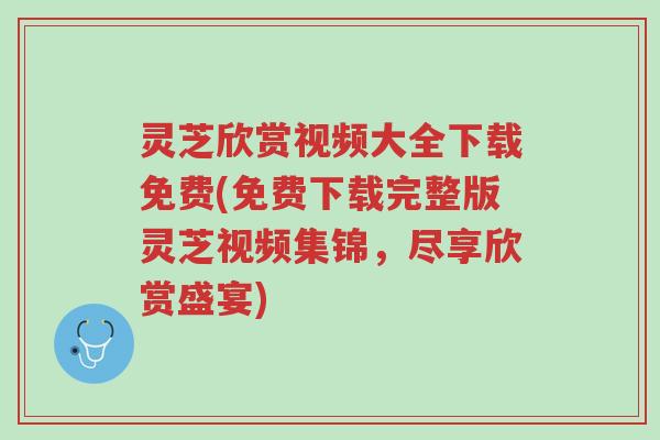 灵芝欣赏视频大全下载免费(免费下载完整版灵芝视频集锦，尽享欣赏盛宴)-第1张图片-超越