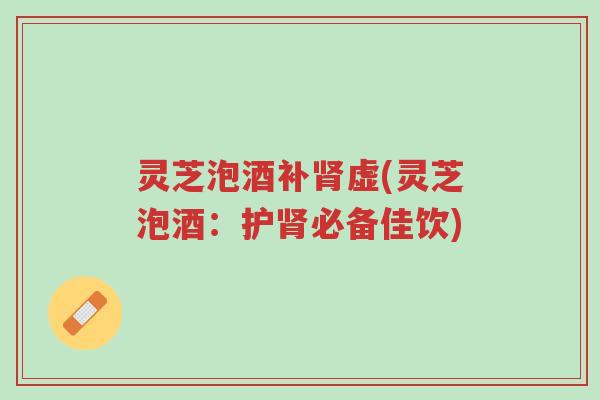 灵芝泡酒补肾虚(灵芝泡酒：护肾必备佳饮)-第1张图片-超越