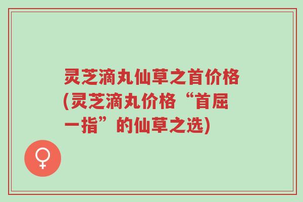 灵芝滴丸仙草之首价格(灵芝滴丸价格“首屈一指”的仙草之选)-第1张图片-超越 灵芝滴丸仙草之首价格(灵芝滴丸价格“首屈一指”的仙草之选)-第1张图片-超越