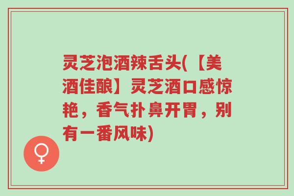 灵芝泡酒辣舌头(【美酒佳酿】灵芝酒口感惊艳，香气扑鼻开胃，别有一番风味)-第1张图片-超越