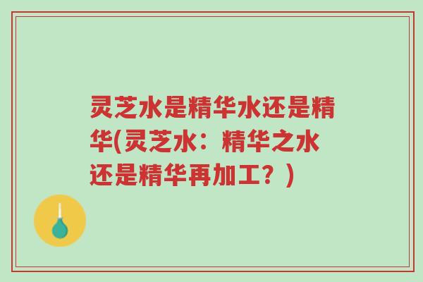 灵芝水是精华水还是精华(灵芝水：精华之水还是精华再加工？)-第1张图片-超越