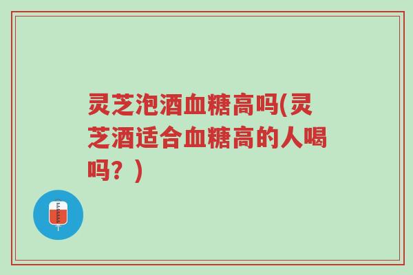 灵芝泡酒血糖高吗(灵芝酒适合血糖高的人喝吗?)-第1张图片-超越 灵芝泡酒血糖高吗(灵芝酒适合血糖高的人喝吗?)-第1张图片-超越