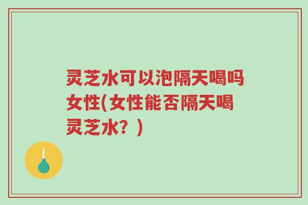 灵芝水可以泡隔天喝吗女性(女性能否隔天喝灵芝水？)-第1张图片-超越