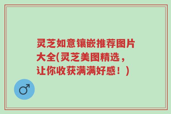 灵芝如意镶嵌推荐图片大全(灵芝美图精选,让你收获满满好感!)-第1张图片-超越 灵芝如意镶嵌推荐图片大全(灵芝美图精选,让你收获满满好感!)-第1张图片-超越