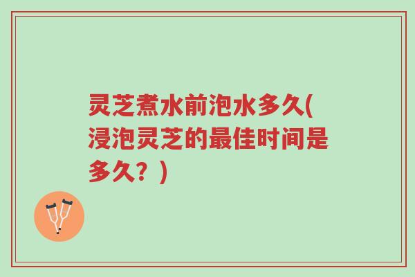 灵芝煮水前泡水多久(浸泡灵芝的最佳时间是多久？)-第1张图片-超越