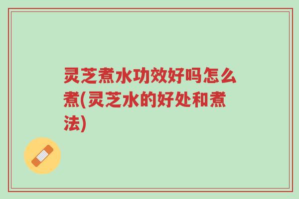 灵芝煮水功效好吗怎么煮(灵芝水的好处和煮法)-第1张图片-超越 灵芝煮水功效好吗怎么煮(灵芝水的好处和煮法)-第1张图片-超越