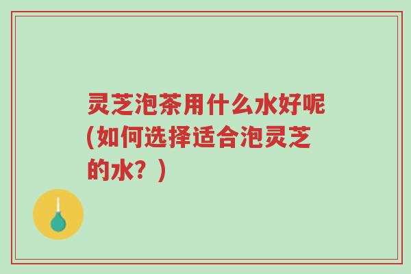 灵芝泡茶用什么水好呢(如何选择适合泡灵芝的水？)-第1张图片-超越