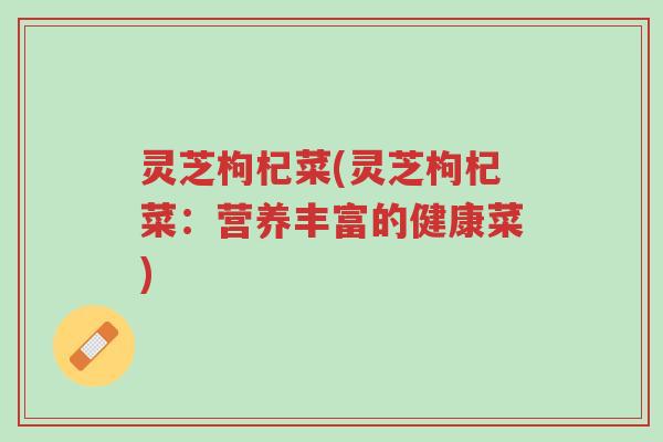 灵芝枸杞菜(灵芝枸杞菜:营养丰富的健康菜)-第1张图片-超越 灵芝枸杞菜(灵芝枸杞菜:营养丰富的健康菜)-第1张图片-超越