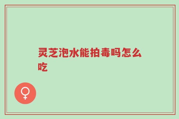 灵芝泡水能拍毒吗怎么吃-第1张图片-超越