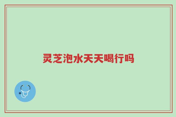 灵芝泡水天天喝行吗-第1张图片-超越