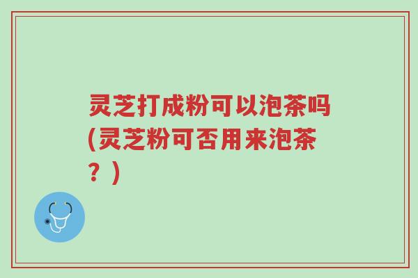 灵芝打成粉可以泡茶吗(灵芝粉可否用来泡茶?)-第1张图片-超越 灵芝打成粉可以泡茶吗(灵芝粉可否用来泡茶?)-第1张图片-超越