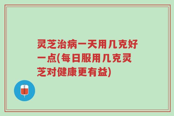 灵芝治病一天用几克好一点(每日服用几克灵芝对健康更有益)-第1张图片-超越 灵芝治病一天用几克好一点(每日服用几克灵芝对健康更有益)-第1张图片-超越