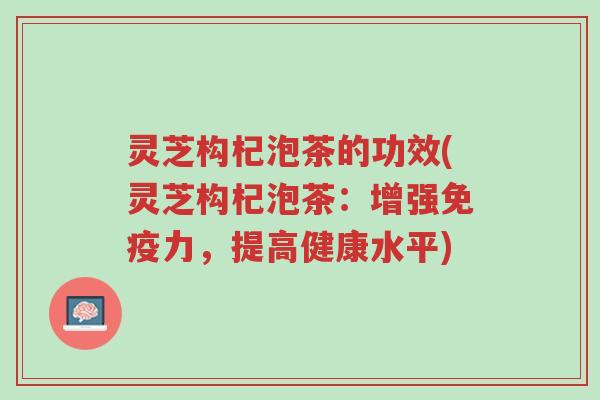 灵芝构杞泡茶的功效(灵芝构杞泡茶:增强免疫力,提高健康水平)-第1张图片-超越 灵芝构杞泡茶的功效(灵芝构杞泡茶:增强免疫力,提高健康水平)-第1张图片-超越