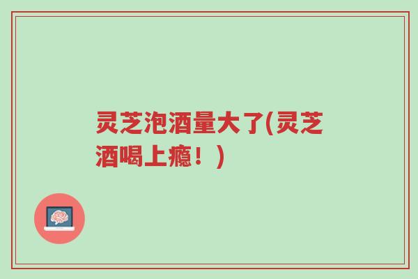 灵芝泡酒量大了(灵芝酒喝上瘾!)-第1张图片-超越 灵芝泡酒量大了(灵芝酒喝上瘾!)-第1张图片-超越
