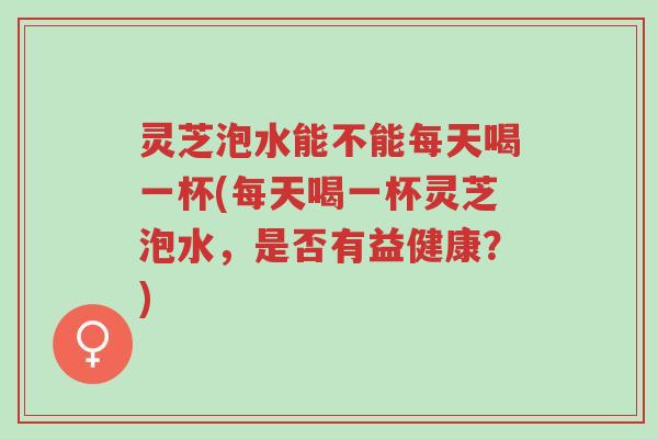 灵芝泡水能不能每天喝一杯(每天喝一杯灵芝泡水,是否有益健康?)-第1张图片-超越 灵芝泡水能不能每天喝一杯(每天喝一杯灵芝泡水,是否有益健康?)-第1张图片-超越