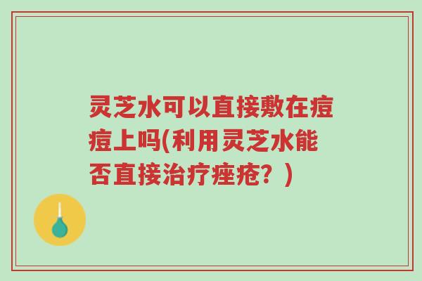 灵芝水可以直接敷在痘痘上吗(利用灵芝水能否直接治疗痤疮?)-第1张图片-超越 灵芝水可以直接敷在痘痘上吗(利用灵芝水能否直接治疗痤疮?)-第1张图片-超越