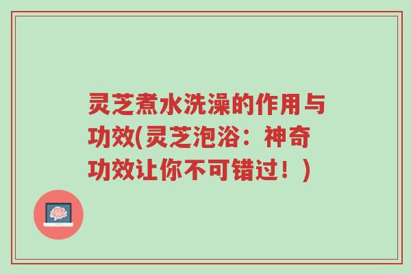 灵芝煮水洗澡的作用与功效(灵芝泡浴:神奇功效让你不可错过!)-第1张图片-超越 灵芝煮水洗澡的作用与功效(灵芝泡浴:神奇功效让你不可错过!)-第1张图片-超越