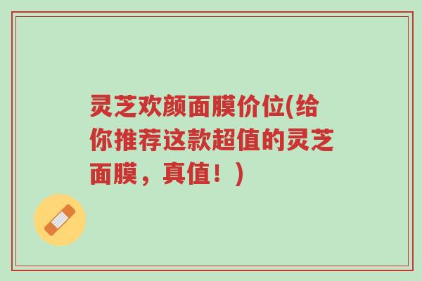 灵芝欢颜面膜价位(给你推荐这款超值的灵芝面膜，真值！)-第1张图片-超越