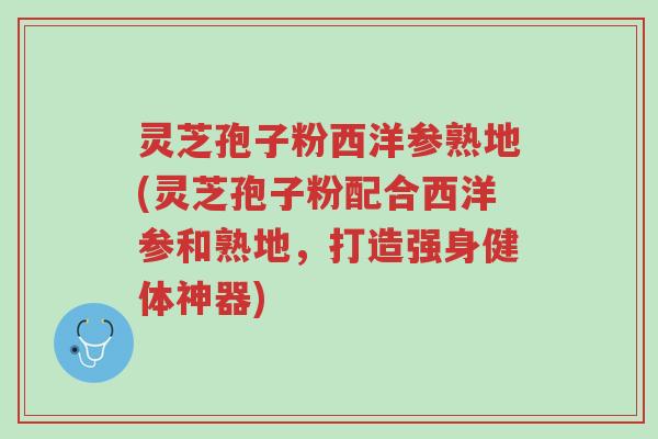 灵芝孢子粉西洋参熟地(灵芝孢子粉配合西洋参和熟地，打造强身健体神器)-第1张图片-超越