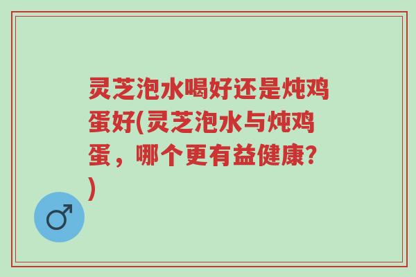 灵芝泡水喝好还是炖鸡蛋好(灵芝泡水与炖鸡蛋,哪个更有益健康?)-第1张图片-超越 灵芝泡水喝好还是炖鸡蛋好(灵芝泡水与炖鸡蛋,哪个更有益健康?)-第1张图片-超越