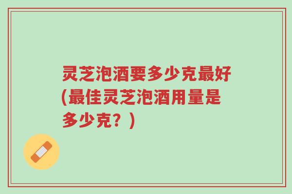 灵芝泡酒要多少克最好(最佳灵芝泡酒用量是多少克？)-第1张图片-超越