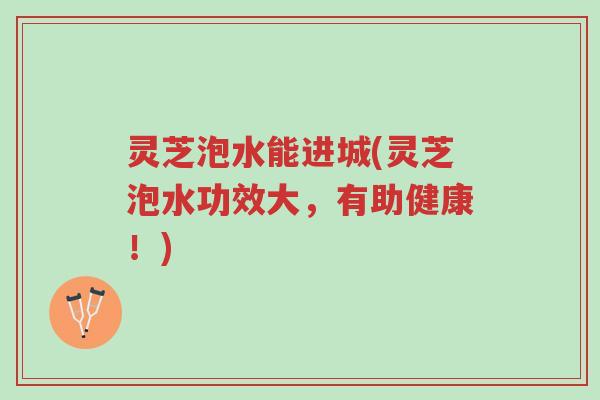 灵芝泡水能进城(灵芝泡水功效大，有助健康！)-第1张图片-超越