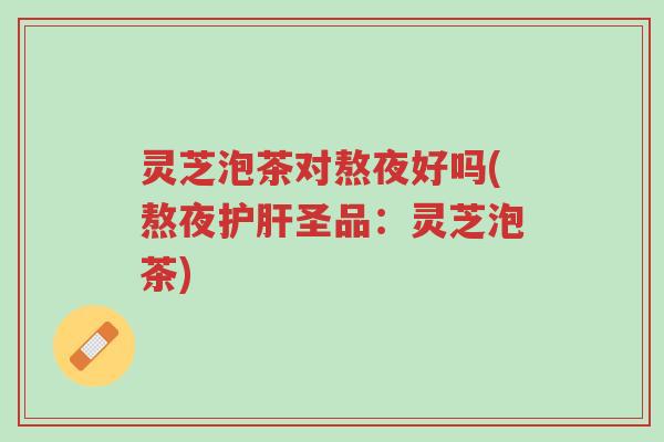 灵芝泡茶对熬夜好吗(熬夜护肝圣品：灵芝泡茶)-第1张图片-超越