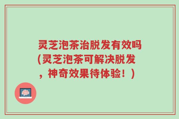 灵芝泡茶治脱发有效吗(灵芝泡茶可解决脱发,神奇效果待体验!)-第1张图片-超越 灵芝泡茶治脱发有效吗(灵芝泡茶可解决脱发,神奇效果待体验!)-第1张图片-超越