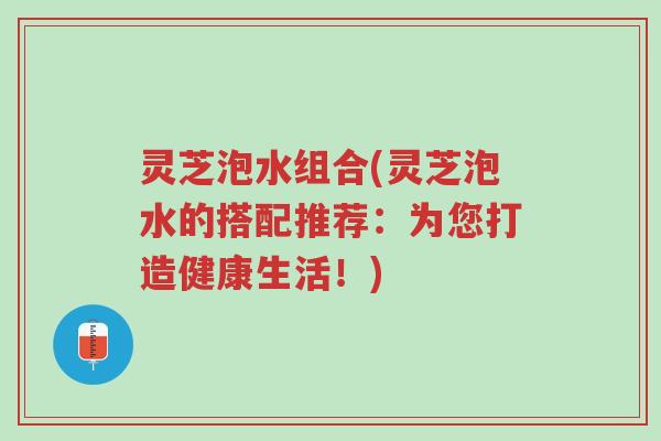 灵芝泡水组合(灵芝泡水的搭配推荐:为您打造健康生活!)-第1张图片-超越 灵芝泡水组合(灵芝泡水的搭配推荐:为您打造健康生活!)-第1张图片-超越