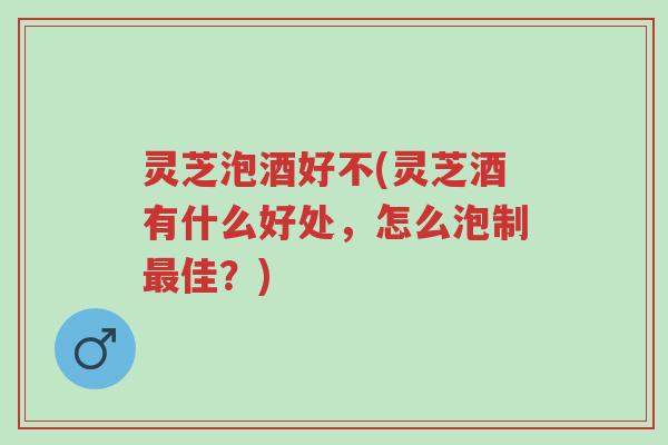 灵芝泡酒好不(灵芝酒有什么好处,怎么泡制最佳?)-第1张图片-超越 灵芝泡酒好不(灵芝酒有什么好处,怎么泡制最佳?)-第1张图片-超越