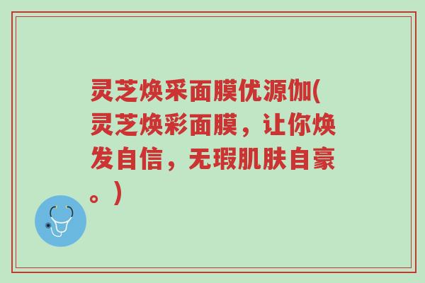 灵芝焕采面膜优源伽(灵芝焕彩面膜,让你焕发自信,无瑕肌肤自豪。)-第1张图片-超越 灵芝焕采面膜优源伽(灵芝焕彩面膜,让你焕发自信,无瑕肌肤自豪。)-第1张图片-超越