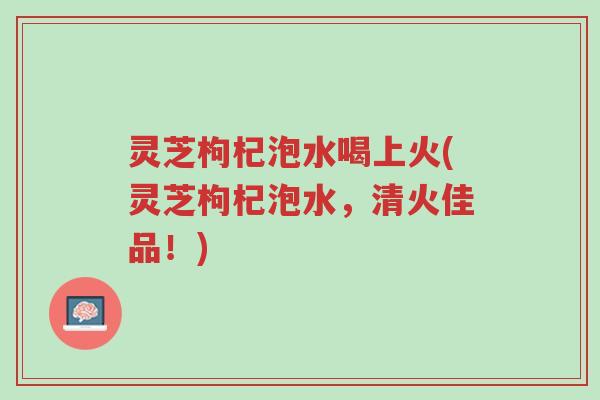 灵芝枸杞泡水喝上火(灵芝枸杞泡水，清火佳品！)-第1张图片-超越