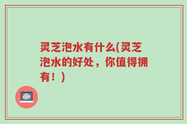 灵芝泡水有什么(灵芝泡水的好处,你值得拥有!)-第1张图片-超越 灵芝泡水有什么(灵芝泡水的好处,你值得拥有!)-第1张图片-超越