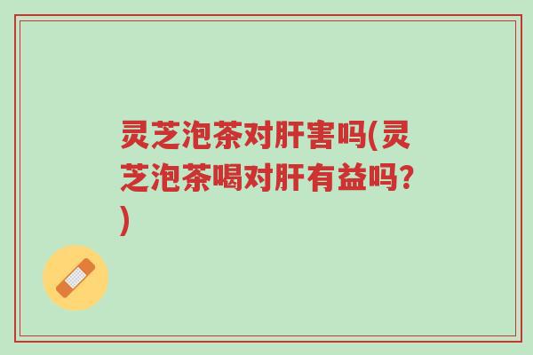 灵芝泡茶对肝害吗(灵芝泡茶喝对肝有益吗？)-第1张图片-超越