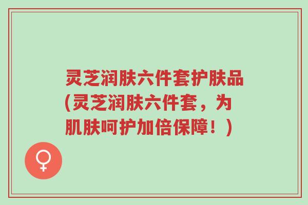 灵芝润肤六件套护肤品(灵芝润肤六件套，为肌肤呵护加倍保障！)-第1张图片-超越