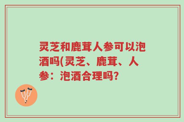 灵芝和鹿茸人参可以泡酒吗(灵芝、鹿茸、人参：泡酒合理吗？-第1张图片-超越