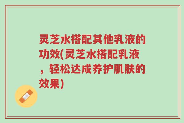 灵芝水搭配其他乳液的功效(灵芝水搭配乳液,轻松达成养护肌肤的效果)-第1张图片-超越 灵芝水搭配其他乳液的功效(灵芝水搭配乳液,轻松达成养护肌肤的效果)-第1张图片-超越