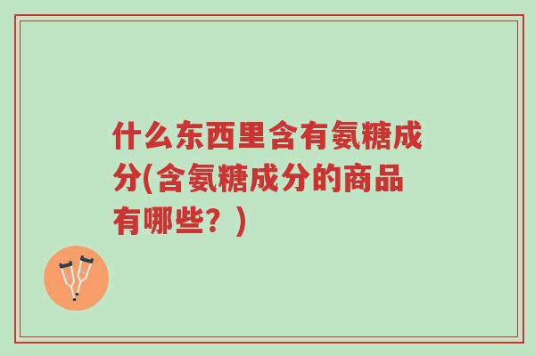 什么东西里含有氨糖成分(含氨糖成分的商品有哪些?)-第1张图片-超越 什么东西里含有氨糖成分(含氨糖成分的商品有哪些?)-第1张图片-超越