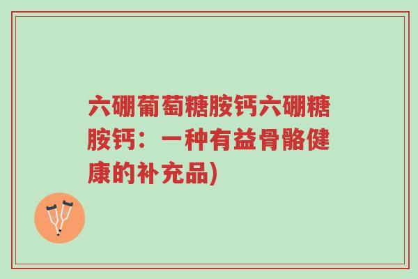 六硼葡萄糖胺钙六硼糖胺钙:一种有益骨骼健康的补充品)-第1张图片-超越 六硼葡萄糖胺钙六硼糖胺钙:一种有益骨骼健康的补充品)-第1张图片-超越