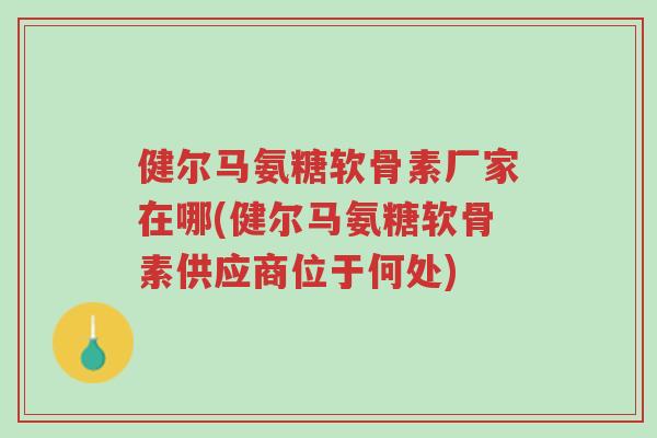 健尔马氨糖软骨素厂家在哪(健尔马氨糖软骨素供应商位于何处)-第1张图片-超越 健尔马氨糖软骨素厂家在哪(健尔马氨糖软骨素供应商位于何处)-第1张图片-超越
