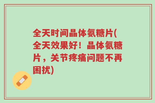 全天时间晶体氨糖片(全天效果好!晶体氨糖片,关节疼痛问题不再困扰)-第1张图片-超越 全天时间晶体氨糖片(全天效果好!晶体氨糖片,关节疼痛问题不再困扰)-第1张图片-超越
