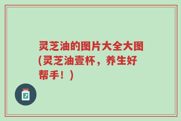 灵芝油的图片大全大图(灵芝油壹杯，养生好帮手！)-第1张图片-超越