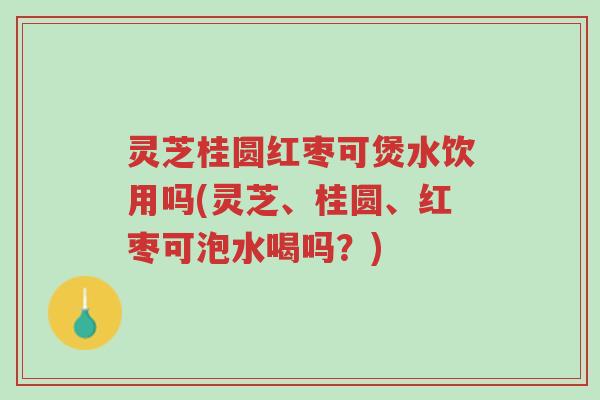 灵芝桂圆红枣可煲水饮用吗(灵芝、桂圆、红枣可泡水喝吗?)-第1张图片-超越 灵芝桂圆红枣可煲水饮用吗(灵芝、桂圆、红枣可泡水喝吗?)-第1张图片-超越