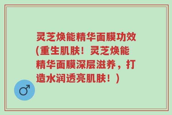 灵芝焕能精华面膜功效(重生肌肤!灵芝焕能精华面膜深层滋养,打造水润透亮肌肤!)-第1张图片-超越 灵芝焕能精华面膜功效(重生肌肤!灵芝焕能精华面膜深层滋养,打造水润透亮肌肤!)-第1张图片-超越
