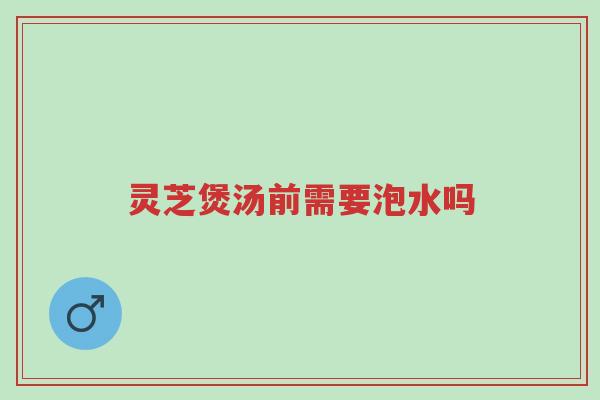 灵芝煲汤前需要泡水吗-第1张图片-超越 灵芝煲汤前需要泡水吗-第1张图片-超越