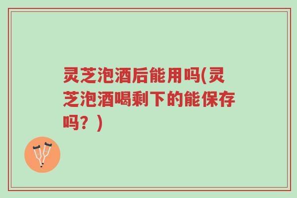 灵芝泡酒后能用吗(灵芝泡酒喝剩下的能保存吗?)-第1张图片-超越 灵芝泡酒后能用吗(灵芝泡酒喝剩下的能保存吗?)-第1张图片-超越