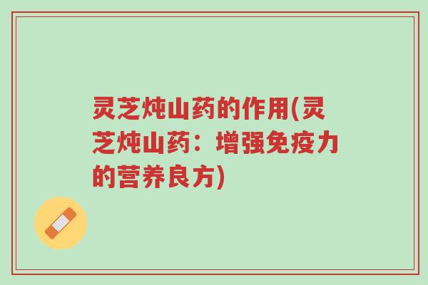 灵芝炖山药的作用(灵芝炖山药:增强免疫力的营养良方)-第1张图片-超越 灵芝炖山药的作用(灵芝炖山药:增强免疫力的营养良方)-第1张图片-超越