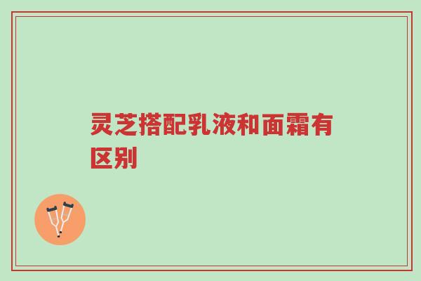 灵芝搭配乳液和面霜有区别-第1张图片-超越
